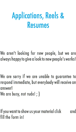 
Applications, Reels & Resumes We aren't looking for new people, but we are always happy to give a look to new people's works! We are sorry if we are unable to guarantee to respond immediate, but everybody will receive an answer!
We are busy, not rude! ; ) If you want to show us your material click and fill the form in! 