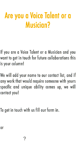 
Are you a Voice Talent or a Musician? If you are a Voice Talent or a Musician and you want to get in touch for future collaborations this is your column! We will add your name to our contact list, and if any work that would require someone with yours specific and unique ability comes up, we will contact you! To get in touch with us fill our form in. or ?