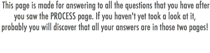  This page is made for answering to all the questions that you have after you saw the PROCESS page. If you haven't yet took a look at it, probably you will discover that all your answers are in those two pages!