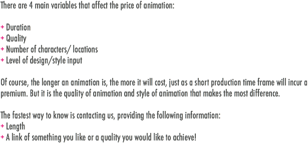 There are 4 main variables that affect the price of animation: + Duration
+ Quality
+ Number of characters/ locations
+ Level of design/style input Of course, the longer an animation is, the more it will cost, just as a short production time frame will incur a premium. But it is the quality of animation and style of animation that makes the most difference. The fastest way to know is contacting us, providing the following information: + Length
+ A link of something you like or a quality you would like to achieve! 