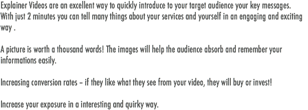 Explainer Videos are an excellent way to quickly introduce to your target audience your key messages.
With just 2 minutes you can tell many things about your services and yourself in an engaging and exciting way . A picture is worth a thousand words! The images will help the audience absorb and remember your informations easily. Increasing conversion rates – if they like what they see from your video, they will buy or invest! Increase your exposure in a interesting and quirky way. 