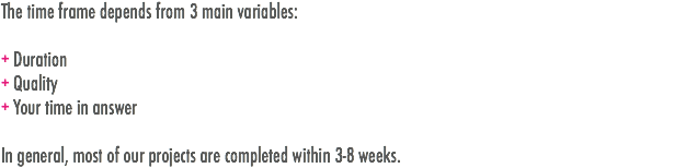 The time frame depends from 3 main variables: + Duration
+ Quality
+ Your time in answer In general, most of our projects are completed within 3-8 weeks.