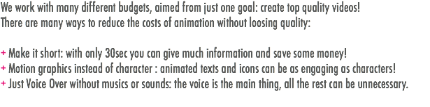 We work with many different budgets, aimed from just one goal: create top quality videos!
There are many ways to reduce the costs of animation without loosing quality: + Make it short: with only 30sec you can give much information and save some money!
+ Motion graphics instead of character : animated texts and icons can be as engaging as characters!
+ Just Voice Over without musics or sounds: the voice is the main thing, all the rest can be unnecessary.
