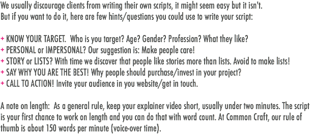 We usually discourage clients from writing their own scripts, it might seem easy but it isn't.
But if you want to do it, here are few hints/questions you could use to write your script: + KNOW YOUR TARGET. Who is you target? Age? Gender? Profession? What they like?
+ PERSONAL or IMPERSONAL? Our suggestion is: Make people care!
+ STORY or LISTS? With time we discover that people like stories more than lists. Avoid to make lists!
+ SAY WHY YOU ARE THE BEST! Why people should purchase/invest in your project?
+ CALL TO ACTION! Invite your audience in you website/get in touch. A note on length: As a general rule, keep your explainer video short, usually under two minutes. The script is your first chance to work on length and you can do that with word count. At Common Craft, our rule of thumb is about 150 words per minute (voice-over time).