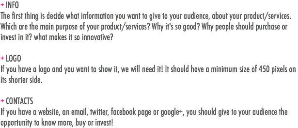 + INFO
The first thing is decide what information you want to give to your audience, about your product/services. Which are the main purpose of your product/services? Why it's so good? Why people should purchase or invest in it? what makes it so innovative? + LOGO
If you have a logo and you want to show it, we will need it! It should have a minimum size of 450 pixels on its shorter side. + CONTACTS
If you have a website, an email, twitter, facebook page or google+, you should give to your audience the opportunity to know more, buy or invest!