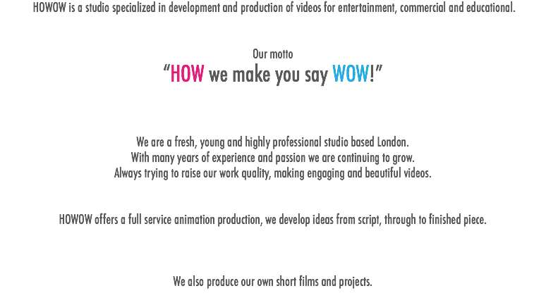  HOWOW is a studio specialized in development and production of videos for entertainment, commercial and educational. Our motto “HOW we make you say WOW!” We are a fresh, young and highly professional studio based London. With many years of experience and passion we are continuing to grow. Always trying to raise our work quality, making engaging and beautiful videos. HOWOW offers a full service animation production, we develop ideas from script, through to finished piece. We also produce our own short films and projects.
